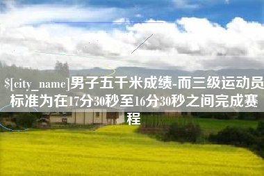 沙河男子五千米成绩-而三级运动员标准为在17分30秒至16分30秒之间完成赛程