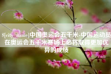 沙河中国奥运会五千米-中国运动员在奥运会五千米赛场上必将取得更加优异的成绩