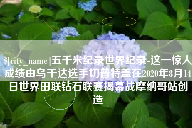 沙河五千米纪录世界纪录-这一惊人成绩由乌干达选手切普特盖在2020年8月14日世界田联钻石联赛揭幕战摩纳哥站创造