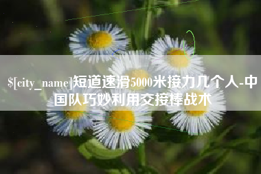 沙河短道速滑5000米接力几个人-中国队巧妙利用交接棒战术