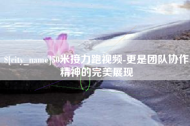 沙河50米接力跑视频-更是团队协作精神的完美展现