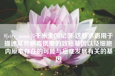 沙河5千米全国纪录-这些术语用于描述某些病毒携带的致癌基因以及细胞内原本存在的可能与癌症发展有关的基因