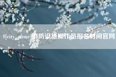 沙河消防设施操作员报名时间官网