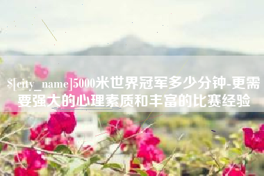 沙河5000米世界冠军多少分钟-更需要强大的心理素质和丰富的比赛经验