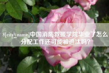 沙河中国消防救援学院毕业了怎么分配工作还可能被逃汰吗？