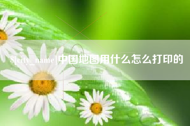 沙河中国地图用什么怎么打印的