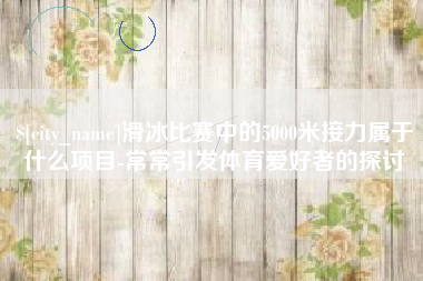沙河滑冰比赛中的5000米接力属于什么项目-常常引发体育爱好者的探讨