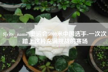 沙河奥运会5000米中国选手-一次次踏上这片充满挑战的赛场