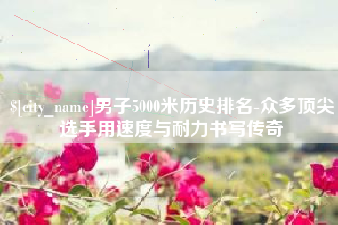 沙河男子5000米历史排名-众多顶尖选手用速度与耐力书写传奇